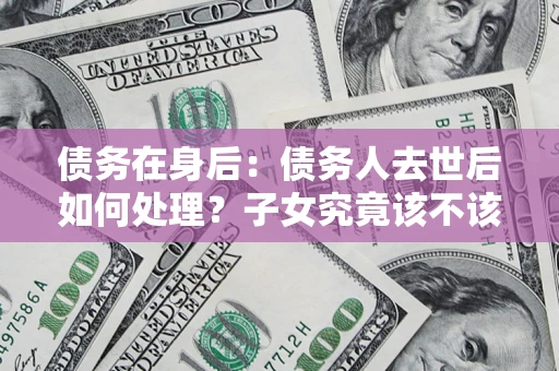 北京债务在身后：债务人去世后如何处理？子女究竟该不该还钱？