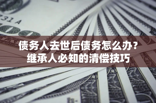 北京债务人去世后债务怎么办？继承人必知的清偿技巧
